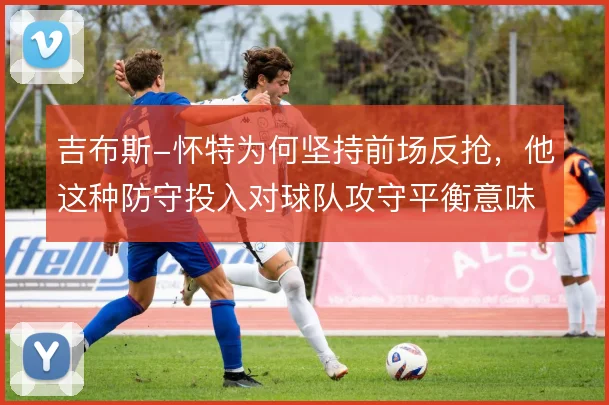 吉布斯-怀特为何坚持前场反抢，他这种防守投入对球队攻守平衡意味着什么