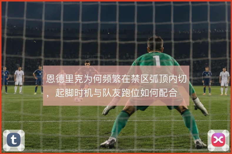 恩德里克为何频繁在禁区弧顶内切，起脚时机与队友跑位如何配合