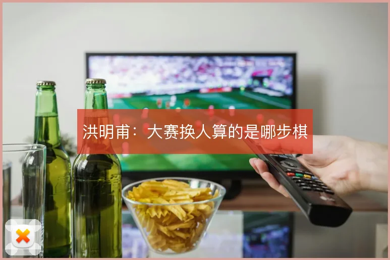 洪明甫:大赛换人算的是哪步棋