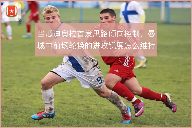 当瓜迪奥拉首发思路倾向控制,曼城中前场轮换的进攻锐度怎么维持