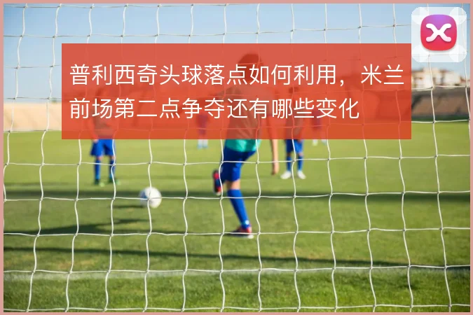 普利西奇头球落点如何利用，米兰前场第二点争夺还有哪些变化