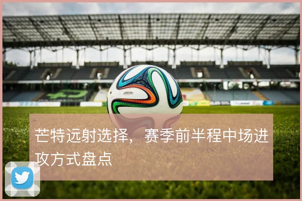 芒特远射选择，赛季前半程中场进攻方式盘点
