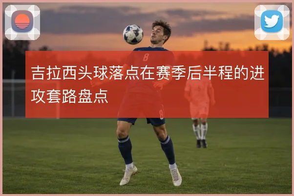 吉拉西头球落点在赛季后半程的进攻套路盘点