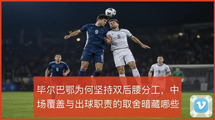 毕尔巴鄂为何坚持双后腰分工,中场覆盖与出球职责的取舍暗藏哪些考量